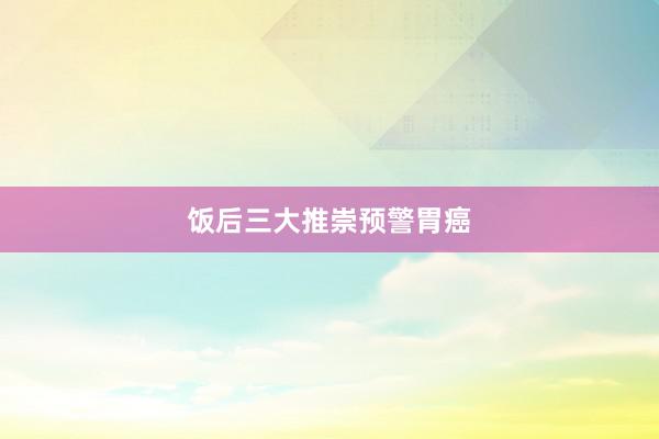 饭后三大推崇预警胃癌